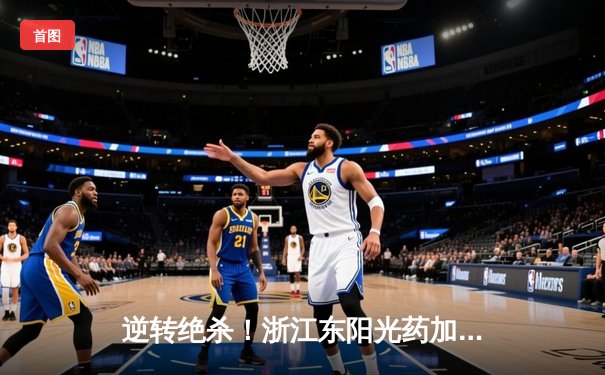 逆转绝杀！浙江东阳光药加时险胜上海久事，孙铭徽33分主宰关键时刻