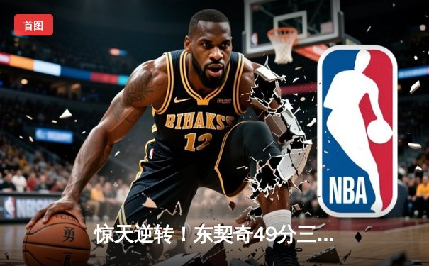 惊天逆转！东契奇49分三双加时擒猛龙，欧文关键三分续命