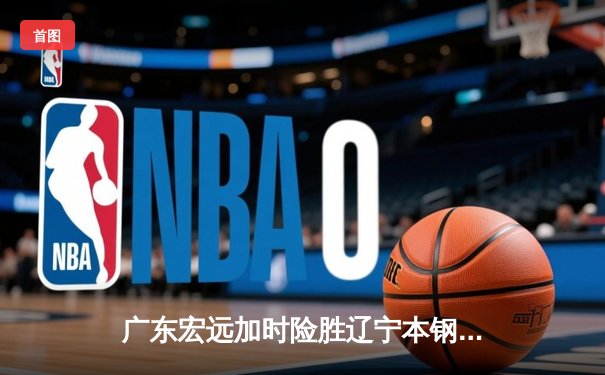 广东宏远加时险胜辽宁本钢，胡明轩35分献赛季最佳一战