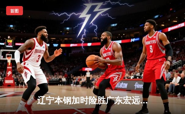 辽宁本钢加时险胜广东宏远，赵继伟33分主宰京粤大战