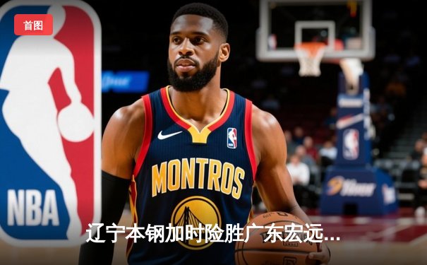 辽宁本钢加时险胜广东宏远，赵继伟33分导演惊天逆转