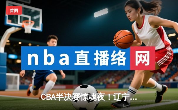 CBA半决赛惊魂夜！辽宁逆转广东总分2-2 张镇麟关键三分定乾坤