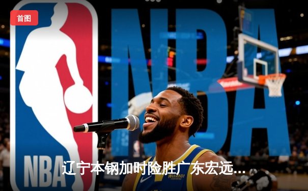 辽宁本钢加时险胜广东宏远，赵继伟35分导演惊天逆转