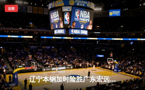 辽宁本钢加时险胜广东宏远，赵继伟33分导演惊天逆转