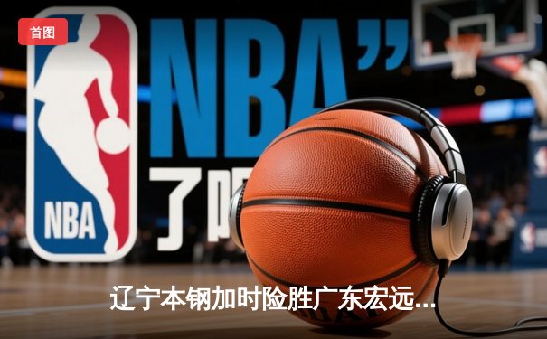 辽宁本钢加时险胜广东宏远，赵继伟33分导演惊天逆转