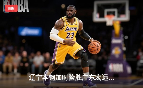 辽宁本钢加时险胜广东宏远，赵继伟33分导演惊天逆转