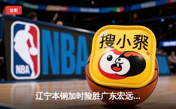 辽宁本钢加时险胜广东宏远，赵继伟33分导演惊天逆转