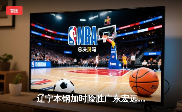 辽宁本钢加时险胜广东宏远，赵继伟33分导演惊天逆转