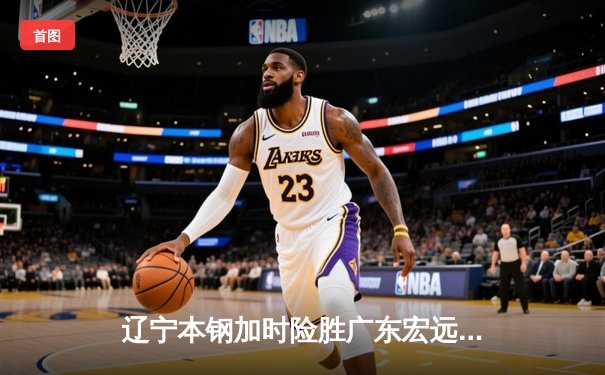 辽宁本钢加时险胜广东宏远，赵继伟33分导演惊天逆转